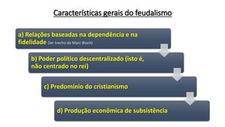 Características gerais do feudalismo
a) Relações baseadas na dependência e na
fidelidade (ler trecho de Marc Bloch)
b) Poder político descentralizado (isto é,
não centrado no rei)
c) Predomínio do cristianismo
d) Produção econômica de subsistência
 