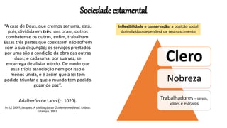 Sociedade estamental
Clero
Nobreza
Trabalhadores – servos,
vilões e escravos
“A casa de Deus, que cremos ser uma, está,
pois, dividida em três: uns oram, outros
combatem e os outros, enfim, trabalham.
Essas três partes que coexistem não sofrem
com a sua disjunção; os serviços prestados
por uma são a condição da obra das outras
duas; e cada uma, por sua vez, se
encarrega de aliviar o todo. De modo que
essa tripla associação nem por isso é
menos unida, e é assim que a lei tem
podido triunfar e que o mundo tem podido
gozar de paz”.
Adalberón de Laon (c. 1020).
In: LE GOFF, Jacques. A civilização do Ocidente medieval. Lisboa:
Estampa, 1983.
Inflexibilidade e conservação: a posição social
do indivíduo dependerá de seu nascimento
 
