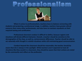 When it comes to professionalism, teachers have to balance connecting with
students and projecting a professional image. In addition, teachers have greater ethical
concerns than many other professionals, and also have to maintain standards on their
required testing and certification.
Professional classroom conduct is difficult to define, because regions and
situations will dictate different behavior. Overall, a teacher should be sensitive to the
demographics of the class, as well as, socioeconomic differences. Teacher should be able to
act rationally with thought in volatile situations while still maintaining good communication.
Conduct beyond the classroom should be reasonable, the teacher should be
aware that she is always in the spotlight. While teachers aren't expected to treat all
situations like they would in a classroom, they should be aware that their actions are noted
by the community and reflect on the profession.
 