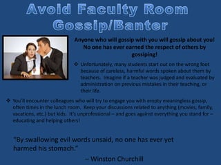 “By swallowing evil words unsaid, no one has ever yet
harmed his stomach.”
– Winston Churchill
Anyone who will gossip with you will gossip about you!
No one has ever earned the respect of others by
gossiping!
 Unfortunately, many students start out on the wrong foot
because of careless, harmful words spoken about them by
teachers. Imagine if a teacher was judged and evaluated by
administration on previous mistakes in their teaching, or
their life.
 You’ll encounter colleagues who will try to engage you with empty meaningless gossip,
often times in the lunch room. Keep your discussions related to anything (movies, family,
vacations, etc.) but kids. It’s unprofessional – and goes against everything you stand for –
educating and helping others!
 