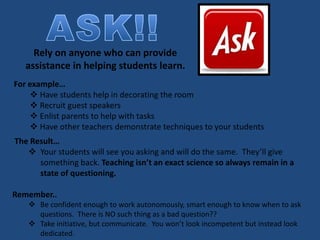 Rely on anyone who can provide
assistance in helping students learn.
For example…
 Have students help in decorating the room
 Recruit guest speakers
 Enlist parents to help with tasks
 Have other teachers demonstrate techniques to your students
The Result…
 Your students will see you asking and will do the same. They’ll give
something back. Teaching isn’t an exact science so always remain in a
state of questioning.
Remember..
 Be confident enough to work autonomously, smart enough to know when to ask
questions. There is NO such thing as a bad question??
 Take initiative, but communicate. You won’t look incompetent but instead look
dedicated.
 