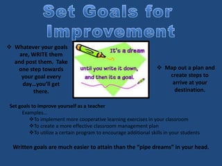  Whatever your goals
are, WRITE them
and post them. Take
one step towards
your goal every
day…you’ll get
there.
 Map out a plan and
create steps to
arrive at your
destination.
Set goals to improve yourself as a teacher
Examples…
To implement more cooperative learning exercises in your classroom
To create a more effective classroom management plan
To utilize a certain program to encourage additional skills in your students
Written goals are much easier to attain than the “pipe dreams” in your head.
 