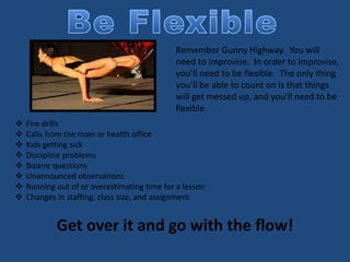 Remember Gunny Highway. You will
need to improvise. In order to improvise,
you’ll need to be flexible. The only thing
you’ll be able to count on is that things
will get messed up, and you’ll need to be
flexible.
 Fire drills
 Calls from the main or health office
 Kids getting sick
 Discipline problems
 Bizarre questions
 Unannounced observations
 Running out of or overestimating time for a lesson
 Changes in staffing, class size, and assignment
Get over it and go with the flow!
 