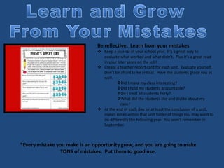 Be reflective. Learn from your mistakes
 Keep a journal of your school year. It’s a great way to
evaluate what worked and what didn’t. Plus it’s a great read
in your later years on the job!
 Create a teacher report card for each unit. Evaluate yourself.
Don’t be afraid to be critical. Have the students grade you as
well.
Did I make my class interesting?
Did I hold my students accountable?
Do I treat all students fairly?
What did the students like and dislike about my
class?
 At the end of each day, or at least the conclusion of a unit,
makes notes within that unit folder of things you may want to
do differently the following year. You won’t remember in
September.
*Every mistake you make is an opportunity grow, and you are going to make
TONS of mistakes. Put them to good use.
 