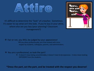 It’s difficult to determine the “look” of a teacher. Sometimes
it’s easier to say what isn’t the look. If you’re lazy in your attire,
where else are you lazy (your planning? Classroom
management?)
 Fair or not, you WILL be judged by your appearance!
If you dress professionally, you’ll be treated with more
respect by students, colleagues, parents, and administrators.
 You are a professional, so look the part!
 It doesn’t mean being uncomfortable, it doesn’t have to be expensive. It does mean looking
DIFFERENT from the students.
*Dress the part, act the part, and be treated with the respect you deserve!
 