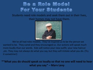 *“What you do should speak so loudly so that no one will need to hear
what you say.” – Marv Levy
Students need role models and seek them out in their lives,
their homes may not have them.
We’ve all had roles models. They’ve inspired us to be the person we
wanted to be. They cared and they encouraged us. Our actions will speak much
more loudly than our words. Kids will notice your new outfit, your new haircut
,etc. They may not always do what you say, but they will imitate what you do. (Try
it sometime!)
 