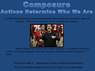 *Have fun with it. Intersperse humor within the interaction.
You’ll earn their respect and in turn, serve as a role model.
It is difficult to control your actions and maintain you’re composure at all costs. Kids will
test you. They’ll try to work your nerves and push your buttons.
When a student has control of an adults emotions, it’s a powerful feeling for
a child. Don’t play the game. If you play the game, you’ll lose, and give control to
them.
 