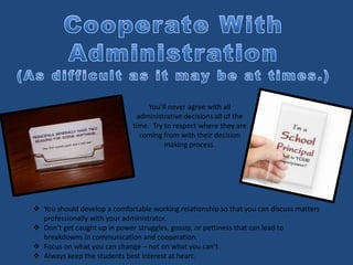 You’ll never agree with all
administrative decisions all of the
time. Try to respect where they are
coming from with their decision
making process.
 You should develop a comfortable working relationship so that you can discuss matters
professionally with your administrator.
 Don’t get caught up in power struggles, gossip, or pettiness that can lead to
breakdowns in communication and cooperation.
 Focus on what you can change – not on what you can’t.
 Always keep the students best interest at heart.
 