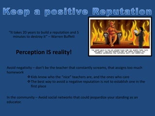 “It takes 20 years to build a reputation and 5
minutes to destroy it” – Warren Buffett
Perception IS reality!
Avoid negativity – don’t be the teacher that constantly screams, that assigns too much
homework
Kids know who the “nice” teachers are, and the ones who care
The best way to avoid a negative reputation is not to establish one in the
first place
In the community – Avoid social networks that could jeopardize your standing as an
educator.
 