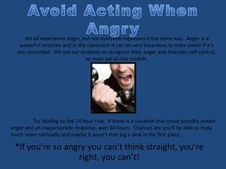 *If you’re so angry you can’t think straight, you’re
right, you can’t!
We all experience anger, but not everyone expresses it the same way. Anger is a
powerful emotion and in the classroom it can be very hazardous to ones career if it’s
not controlled. We ask our students to recognize their anger and maintain self control,
so must we as role models.
Try abiding by the 24 hour rule. If there is a situation that could possibly invoke
anger and an inappropriate response, wait 24 hours. Chances are you’ll be able to reply
much more rationally and maybe it wasn’t that big a deal in the first place.
 
