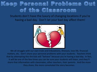 Students don’t have the luxury of changing locations if you’re
having a bad day. Don’t let your bad day affect them!
We all struggle with our own trials and tribulations, illnesses, love life, financial
matters, etc. Don’t share your personal problems with your students. Teachers think
that by attempting this the kids will “behave” because you’re having a bad day. In fact,
it will be one of the few times you can be sure your students will listen, and they’ll
share that information with classmates, other teachers, their parents. And the more
they share, the more convoluted the story becomes.
 