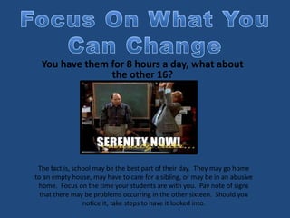 You have them for 8 hours a day, what about
the other 16?
The fact is, school may be the best part of their day. They may go home
to an empty house, may have to care for a sibling, or may be in an abusive
home. Focus on the time your students are with you. Pay note of signs
that there may be problems occurring in the other sixteen. Should you
notice it, take steps to have it looked into.
 