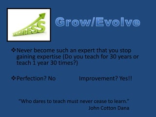 Never become such an expert that you stop
gaining expertise (Do you teach for 30 years or
teach 1 year 30 times?)
Perfection? No Improvement? Yes!!
“Who dares to teach must never cease to learn.”
John Cotton Dana
 
