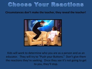 Circumstances don’t make the teacher, they reveal the teacher!
Kids will work to determine who you are as a person and as an
educator. They will try to “Push your Buttons.” Don’t give them
the reactions they’re seeking. Once they see it’s not going to get
to you, they’ll stop.
 