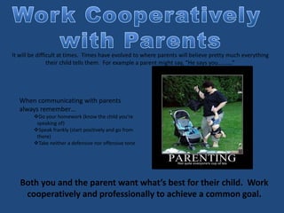 It will be difficult at times. Times have evolved to where parents will believe pretty much everything
their child tells them. For example a parent might say, “He says you……….”
When communicating with parents
always remember…
Do your homework (know the child you’re
speaking of)
Speak frankly (start positively and go from
there)
Take neither a defensive nor offensive tone
Both you and the parent want what’s best for their child. Work
cooperatively and professionally to achieve a common goal.
 