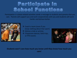 Participation in school related activities sends a message to students and parents that you
care. Parents will support you and work cooperatively with you and students will work
harder and behave better.
 Coach a team (even if you
know nothing about that sport)
 Advise a club or activity
 Chaperone dances, field trips,
or PTO events
Students won’t care how much you know until they know how much you
care!
 