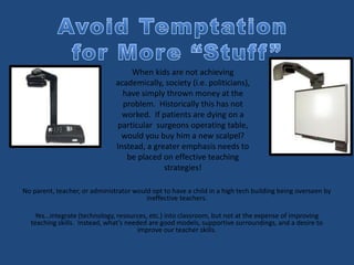 No parent, teacher, or administrator would opt to have a child in a high tech building being overseen by
ineffective teachers.
Yes…integrate (technology, resources, etc.) into classroom, but not at the expense of improving
teaching skills. Instead, what’s needed are good models, supportive surroundings, and a desire to
improve our teacher skills.
When kids are not achieving
academically, society (i.e. politicians),
have simply thrown money at the
problem. Historically this has not
worked. If patients are dying on a
particular surgeons operating table,
would you buy him a new scalpel?
Instead, a greater emphasis needs to
be placed on effective teaching
strategies!
 