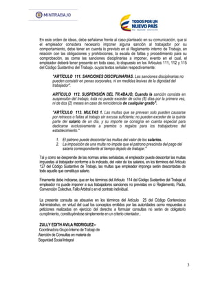 3
En este orden de ideas, debe señalarse frente al caso planteado en su comunicación, que si
el empleador considera necesario imponer alguna sanción al trabajador por su
comportamiento, debe tener en cuenta lo previsto en el Reglamento interno de Trabajo, en
relación con las obligaciones y prohibiciones, la escala de faltas y procedimiento para su
comprobación, as coma las sanciones disciplinarias a imponer, evento en el cual, el
empleador deberá tener presente en todo caso, lo dispuesto en los Artículos 111, 112 y 115
del Código Sustantivo del Trabajo, cuyos textos señalan respectivamente:
"ARTÍCULO 111. SANCIONES DISCIPLINARIAS. Las sanciones disciplinarias no
pueden consistir en penas corporales, ni en medidas lesivas de la dignidad del
trabajador''.
ARTÍCULO 112. SUSPENSIÓN DEL TR.4BAJO, Cuando la sanción consista en
suspensión del trabajo, ésta no puede exceder de ocho (8) días por la primera vez,
ni de dos (2) meses en caso de reincidencia de cualquier grado".
"ARTÍCULO 113. MULTAS 1. Las multas que se prevean solo pueden causarse
por retrasos o faltas al trabajo sin excusa suficiente; no pueden exceder de la quinta
parte del salario de un día, y su importe se consigna en cuenta especial para
dedicarse exclusivamente a premios o regalos para los trabajadores del
establecimiento."
1. El patrono puede descontar las multas del valor de los salarios.
2. La imposición de una multa no impide que el patrono prescinda del pago del
salario correspondiente al tiempo dejado de trabajar."
Tal y como se desprende de las normas antes señaladas, el empleador puede descontar las multas
impuestas al trabajador conforme a lo indicado, del valor de los salarios, en los términos del Artículo
127 del Código Sustantivo de Trabajo, las multas que empleador imponga serán descontadas de
todo aquello que constituya salario.
Finamente debe indicarse, que en los términos del Artículo 114 del Código Sustantivo del Trabajo el
empleador no puede imponer a sus trabajadores sanciones no previstas en ci Reglamento, Pacto,
Convención Colectiva, Fallo Arbitralo en el contrato individual.
La presente consulta se absuelve en los términos del Artículo 25 del Código Contencioso
Administrativo, en virtud del cual los conceptos emitidos por las autoridades como respuestas a
peticiones realizadas en ejercicio del derecho a formular consultas no serán de obligatorio
cumplimiento, constituyéndose simplemente en un criterio orientador..
ZULLY EDITH AVILA R0DRIGUEZ--
Coordinadora Grupo Interno de Trabajo de
Atención de Consultasen materia de
Seguridad SocialIntegral
 