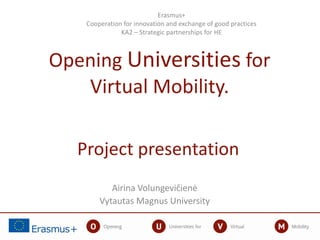 Project presentation
Airina Volungevičienė
Vytautas Magnus University
Erasmus+
Cooperation for innovation and exchange of good practices
KA2 – Strategic partnerships for HE
Opening Universities for
Virtual Mobility.
 