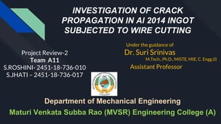 INVESTIGATION OF CRACK
PROPAGATION IN Al 2014 INGOT
SUBJECTED TO WIRE CUTTING
Project Review-2
Team A11
S.ROSHINI- 2451-18-736-010
S.JHATI – 2451-18-736-017
Under the guidance of
Dr. Suri Srinivas
M.Tech., Ph.D., MISTE, MIE, C. Engg.(I)
Assistant Professor
Department of Mechanical Engineering
Maturi Venkata Subba Rao (MVSR) Engineering College (A)
 