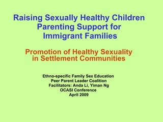 Raising Sexually Healthy Children
      Parenting Support for
       Immigrant Families
   Promotion of Healthy Sexuality
     in Settlement Communities

       Ethno-specific Family Sex Education
           Peer Parent Leader Coalition
          Facilitators: Anda Li, Yiman Ng
                 OCASI Conference
                     April 2009
 