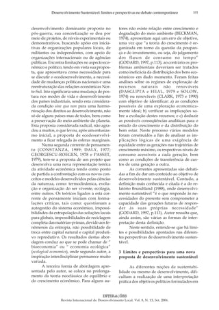 101Desenvolvimento Sustentável: limites e perspectivas no debate contemporâneo
INTERAÇÕES
Revista Internacional de Desenvolvimento Local. Vol. 8, N. 13, Set. 2006.
desenvolvimento dominante proposto no
pós-guerra, sua concretização se deu por
meio de projetos, de níveis experimentais ou
demonstrativos, buscando apóio em inicia-
tivas de organizações populares locais, de
militantes ou independentes, com apoio de
organizações internacionais ou de agências
públicas. Encontra limitações no aspecto eco-
nômico e político, tendo em vista sua propos-
ta, que apresentava como necessidade para
se discutir o ecodesenvolvimento, a necessi-
dade de mudanças políticas nacionais e uma
reestruturação das relações econômicas Nor-
te-Sul. Isto significaria uma mudança de pos-
tura nos modos de vida e desenvolvimento
dos países industriais, sendo esta considera-
da condição sine qua non para uma harmo-
nização dos direitos ao desenvolvimento, não
só de alguns países mas de todos, bem como
a preservação do meio ambiente do planeta.
Esta proposta considerada radical, não agra-
dou a muitos, o que levou, após um entusias-
mo inicial, a proposta de ecodesenvolvi-
mento a ficar relegada às esferas marginais.
Numa segunda corrente de pensamen-
to (CONSTANZA, 1989; DALY, 1977;
GEORGESCU-ROEGEN, 1978 e PASSET,
1979), tem-se a proposta de um projeto que
desenvolva uma nova representação teórica
da atividade econômica tendo como ponto
de partida a confrontação com os novos con-
ceitos e modelos desenvolvidos pelas ciências
da natureza, como: termodinâmica, evolu-
ção e organização do ser vivente, ecologia,
entre outros. Os teóricos ligados a esta cor-
rente de pensamento iniciam com formu-
lações críticas, tais como: questionam a
autogestão do sistema econômico, impossi-
bilidades da extrapolação das soluções locais
para globais, impossibilidades de reciclagem
completa das matérias-primas, devido aos fe-
nômenos da entropia, não possibilidade de
troca entre capital natural e capital produti-
vo reprodutivo. Os resultados destas abor-
dagem conduz ao que se pode chamar de “
bioeconomia” ou “ economia ecológica”
(ecological economics), onde segundo autor, a
inspiração interdisciplinar permanece muito
variada.
A terceira forma de abordagem apre-
sentada pelo autor, se coloca no prolonga-
mento da teoria neoclássica do equilíbrio e
do crescimento econômico. Para alguns au-
tores não existe relação entre crescimento e
degradação do meio ambiente (BECKMAN,
1974), apresentam aqui um erro de objetivo,
uma vez que “a teoria do crescimento é or-
ganizada em torno da questão da poupan-
ça e do investimento, ou seja, do julgamento
dos fluxos de consumo no tempo”
(GODARD, 1997, p.113), ao contrário os pro-
blemas ambientais deveriam ser tratados
como ineficácia da distribuição dos bens eco-
nômicos em dado momento. Foram feitas
análises sobre os regimes de exploração de
recursos naturais não renováveis
(DASGUPTA e HEAL, 1979 e SOLOW,
1974) ou renováveis (CLARK, 1973 e 1990)
com objetivo de identificar: a) as condições
possíveis de uma exploração economica-
mente ideal; b) verificar as implicações so-
bre a evolução destes recursos; e c) deduzir
as possíveis conseqüências analíticas para o
estudo do crescimento e da distribuição do
bem estar. Neste processo vários modelos
foram construídos a fim de analisar as im-
plicações lógicas de uma exigência de
equidade entre as gerações nas trajetórias de
crescimento máximo, os respectivos níveis de
consumo acessíveis a cada geração, bem
como as condições de transferência de cus-
tos de uma geração a outra.
As correntes apresentadas são debati-
das a fim de dar um conteúdo ao objetivo de
desenvolvimento sustentável. Contudo, a
definição mais conhecida e citada é a do re-
latório Brundtland (1988), onde desenvolvi-
mento sustentável “é o que responde às ne-
cessidades do presente sem comprometer a
capacidade das gerações futuras de respon-
der às suas próprias necessidade”
(GODARD, 1997, p.113). Autor ressalta que,
ainda assim, são várias as formas de inter-
pretação desta definição.
Neste sentido, entende-se que há limi-
tes e possibilidades apontados nas diferen-
tes perspectivas de desenvolvimento susten-
tável.
3 Limites e perspectivas para uma nova
proposta de desenvolvimento sustentável
As diferentes noções de sustentabi-
lidade ou mesmo de desenvolvimento, difi-
cultam a realização de uma interpretação
prática dos objetivos políticos formulados em
 