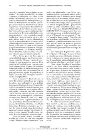 102 Maria do P. Socorro Rodrigues Chaves; Débora Cristina Bandeira Rodrigues
INTERAÇÕES
Revista Internacional de Desenvolvimento Local. Vol. 8, N. 13, Set. 2006.
torno da proposta de “desenvolvimento sus-
tentável”. Segundo Godard (1997), os conhe-
cimentos produzidos em torno desta
temática apresentam limitações, são incom-
pletos e controvertidos. Alerta para não ga-
rantia de transferências ou mesmo a tradu-
ção de raciocínios de determinada escala de
organização ou de uma área de conhecimen-
to para outra. È importante ressaltar que, as
diferentes definições apresentadas apontam
para exigência de sustentabilidade como
valor normativo, e que permita formulação
de objetivos coletivos, aspecto que tem sido
alcançado ao nível do planeta. O desafio se
impõe na passagem destas normas a nível
planetário para regras ou normas válidas em
escalas locais, onde são vários os mecanismos
que podem interferir no processo. A exigên-
cia de sustentabilidade não torna homogê-
nea as diferentes realidades sócio-econômi-
ca e culturais que constituem o planeta.
Desta forma pode-se dizer que a
sustentabilidade deverá ter diferentes estru-
turas a partir das diferentes escalas de orga-
nização na qual se encontre inserida. Uma
principal dificuldade para concretização
desta proposta é que do ponto de vista dos
fenômenos ecológicos, são analisados primei-
ramente em nível local (ecossistemas) ou re-
gional (biomassa e regiões biogeográficas), e
depois, de forma mais abrangente e conjun-
tural a nível planetário.
Com as discussões desenvolvidas e a
partir das análises realizadas, o que se pode
perceber é que “aplicação de uma política
de sustentabilidade do desenvolvimento não
pode ser derivada diretamente nem de uma
otimização econômica intertemporal, obser-
vados pelos preços nos mercados, nem dos
conhecimentos científicos dos processos
biofísicos, dos quais depende a reprodução
de nosso meio ambiente” (GODARD, 1997,
p.117). Neste caso, a operacionalização de
uma proposta de desenvolvimento sustentá-
vel, deve tomar como referência à construção
de mediação de critérios estratégicos que pos-
sam dar conta do atual estado de incertezas
que envolvem esta questão. Tais critérios de-
verão orientar a gestão dos elementos pas-
siveis de conhecimento no momento atual.
Referido autor cita três exemplos de
atitudes que podem dar base para uma polí-
tica de “desenvolvimento sustentável”, que
podem ser relacionados como: 1) um com-
portamento de segurança e de prevenção dos
riscos conhecidos; 2) a otimização do tempo
para conhecer os fenômenos, e assim respon-
der de forma mais eficaz aos problemas ain-
da incertos neste campo; busca por soluções
“de menor arrependimento”, que possam
atender de forma simultânea vários objeti-
vos da coletividade (HOURCADE, 1994 apud
GODARD 1997). Contudo, vemos hoje um
princípio que pode ter influência ainda mai-
or que o “desenvolvimento sustentável”, que
é o “princípio da precaução”. Este princípio
tem suas bases estabelecidas no direito in-
ternacional, posteriormente entrando no di-
reito interno, aonde vai além das questões
ambientais e passa a tingir o conjunto dos
riscos maiores, principalmente no campo da
saúde.
Pelo “princípio da precaução” enten-
de-se “que ele pode exigir ações que limitem
as emissões de certas substâncias potencial-
mente perigosas, sem esperar que uma rela-
ção de causalidade seja estabelecida de ma-
neira formal sobre bases científicas” (p.118).
Neste campo do debate é possível es-
tabelecer uma dupla relação entre as noções
de desenvolvimento sustentável e o princí-
pio da precaução: 1) ambas tem sua gênese
na tomada de consciência de que determi-
nadas conseqüências ou ações são irrever-
síveis; 2) na área do desenvolvimento susten-
tável, com tantas incertezas, pode-se apro-
ximar estas noções de duas maneiras: a
concretização de uma política de desenvol-
vimento sustentável, hoje significaria assu-
mir uma postura de precaução diante dos
riscos cujas conseqüências seriam sofridas
pelas gerações futuras; ao contrário disso,
este mesmo princípio possibilitaria dar uma
tradução prática a algumas preocupações
que não poderiam transformar-se em ação,
cita o exemplo do risco climático do planeta.
Na linha do desenvolvimento susten-
tável existem aqueles que acreditam que a
medida da precaução deve ser bem avalia-
da, medida, para outros a medida deveria
ser imposta de forma absoluta. Existem ain-
da, os que impõem a necessidade de resulta-
dos de pesquisa que demonstrem as conse-
qüências de determinados projetos antes
mesmo de serem autorizados e implemen-
tados.
 
