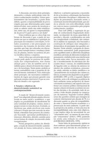 103Desenvolvimento Sustentável: limites e perspectivas no debate contemporâneo
INTERAÇÕES
Revista Internacional de Desenvolvimento Local. Vol. 8, N. 13, Set. 2006.
A discussão, em torno deste princípio,
demonstra a relação ambivalente entre de-
cisão e conhecimento científico. Vários ques-
tionamentos são levantados, a partir deste
debate, quanto a responsabilidade da prova
exigida para que determinadas ações sejam
desenvolvidas, num cenário de incertezas e
onde os saberes ainda não estão estabiliza-
dos, neste caso, de quem é a responsabilida-
de da prova? E qual a prova a ser dada?
Uma evidência que se coloca hoje nos
fóruns de discussão é que, a partir do mo-
mento em que se estabeleceu o princípio da
precaução nos tratados e convenções, os Es-
tados assumiram a não preocupação nos
momentos das tomadas de decisões sobre
questões que hoje são colocadas em discus-
são, como exemplo temos a mudança climá-
tica do planeta, mesmo na ausência de pro-
va científica teórica e empírica.
Autor coloca que este princípio da pre-
caução pode ajuda no processo de modifi-
cação dos comportamentos, mas chama
atenção para o fato de também servir de
inibidor para o desenvolvimento das empre-
sas e da tecnologia. Neste ponto, poderia se
tornar contraditória com a proposta do de-
senvolvimento sustentável. Para efetivação
deste princípio, são necessários estabeleci-
mentos de regras que possam garantir uma
aplicação sensata e previsível. O que se cons-
titui em desafio a ser superado.
4 Funções e objetivos do
desenvolvimento sustentável na
contemporâneidade
A noção de “desenvolvimento susten-
tável” tem adquirido difusão ampla e diversi-
ficada no meio social e acadêmico, o que
implica na possibilidade de atendimento de
uma variedade de projetos, valores, atores e
grupos sociais os mais diversos. Contudo, as
incertezas que ainda envolvem esta noção
colocam à função que tem exercido na atua-
lidade, entendida num processo de constru-
ção buscando: aproximar problemáticas e
interesses diferentes, abrindo caminho para
novas formas de relação, favorecendo ainda
reorganizações.
Numa perspectiva prática de aborda-
gem, a noção de desenvolvimento sustentá-
vel atende de forma indiscutível a vários
objetivos: o primeiro apresenta a necessida-
de de se favorecer a eliminação das barreiras
entre diferentes disciplinas e diferentes tra-
dições de pensamento, buscando assim, a
construção da interdisciplinaridade, que ain-
da se articula com certa dificuldade, tendo
em vista os muros construídos pelo próprio
conhecimento científico.
Para Leff (2002), a superação do pa-
drão de conhecimento fragmentado domi-
nante, vai depender da nossa capacidade de
perceber e discutir a problemática em toda
sua complexidade e totalidade, não centran-
do as análises na separação, mas buscando a
construção de enfoques mais integrados e
democráticos de percepção das questões am-
bientais. Neste sentido, a proposta de desen-
volvimento sustentável, pode proporcionar
certo equilíbrio entre as diferentes disciplinas
científicas advindas de diferentes tradições de
pensamento, estabelecendo uma interlocução
fecunda entre estas. Faz-se necessário, ain-
da, o reconhecimento da relevância das dis-
cussões éticas e morais, do estabelecimento
de ligações entre as ciências da natureza no
interior das análises econômicas, procuran-
do, ainda, articular os dados científicos e os
“procedimentos de revelação dos valores co-
letivos, no interior dos dispositivos de gestão”
(GODARD, 1997, p.123); o segundo objetivo
proposto, seria o de reintegrar as políticas de
meio ambiente numa perspectiva de desen-
volvimento econômico, este aspecto vem con-
firmar um consenso político internacional de
manter o desenvolvimento econômico no cen-
tro das decisões e da sociedade, indo de en-
contro a toda decisão pautada na conserva-
ção da natureza. Segundo Godard (2002),
umas das questões centrais que emergem no
contexto internacional pós década de 70, é a
discussão quanto ao grau de compatibilida-
de entre o desenvolvimento econômico e a
preservação do meio ambiente. A partir des-
ta perspectiva de análise, se teria uma tese de
incompatibilidade entre estes dois objetivos,
o que implica idéia da necessidade de um
“crescimento zero” ou mesmo de uma situa-
ção “estacionária” (DALY, 1997), podendo
ter ainda uma redução no crescimento
(GEORGESCU-ROEGEN, 1979).
Nesta linha de pensamento, opõem-se
duas antíteses: para determinado grupo, so-
mente com taxa elevada de crescimento se
 