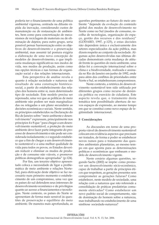 104 Maria do P. Socorro Rodrigues Chaves; Débora Cristina Bandeira Rodrigues
INTERAÇÕES
Revista Internacional de Desenvolvimento Local. Vol. 8, N. 13, Set. 2006.
poderia ter o financiamento de uma política
ambiental vigorosa, centrada na difusão rá-
pida da inovação, considerando custos de
manutenção ou de restauração de ambien-
tes, bem como para concretização de meca-
nismos de reciclagem de materiais ou de eli-
minação de dejetos; para outro grupo, seria
possível pensar harmonização entre os obje-
tivos do desenvolvimento e a preservação
ambiental, mas assumir tal postura exigiria
a elaboração de uma nova concepção de
modelos de desenvolvimento, o que impli-
caria mudanças significativas nos modos de
vida, nos modos de produção, assim como
nas opções técnicas e nas formas de organi-
zação social e das relações internacionais.
Esta perspectiva de análise revela o
quanto à relação sociedade e natureza são
resultado de uma construção histórico-
social, a partir do estabelecimento das rela-
ções dos homens entre si, num determinado
tipo de sociedade. Este modelo precisa ser
repensado, uma vez que as políticas de meio
ambiente não podem ser mais marginaliza-
das ou relegadas a um plano secundário as
decisões econômicas e sociais. Neste sentido,
os princípios estabelecidos na Declaração do
Rio de Janeiro sobre “meio ambiente e desen-
volvimento” expressam, principalmente nos
princípios 4 e 8 que “para chegar a um desen-
volvimento sustentável, a proteção do meio
ambiente deve fazer parte integrante do pro-
cesso de desenvolvimento e não pode ser con-
siderada isoladamente; e o segundo estabele-
ce que a fim de chegar a um desenvolvimen-
to sustentável e a uma melhor qualidade de
vida para todos os povos, os Estados deveri-
am reduzir e eliminar os modos de produ-
ção e de consumo não viáveis, e promover
políticas demográficas apropriadas” (p.124).
Por fim, um terceiro objetivo apresen-
tado coloca a necessidade de ligar a proble-
mática de meio ambiente e relações Norte-
Sul, para efetivação deste objetivo se faz ne-
cessário num primeiro momento o estabele-
cimento de um compromisso, uma vez que
os países do sul defendem seus interesses de
desenvolvimento econômico e de privilégios
quanto ao acesso a financiamentos e tecnolo-
gias. Neste contexto, os países do Norte se
apresentam de forma mais sensível às ques-
tões de preservação e equilíbrio do meio
ambiente. De maneira mais aprofundada, as
questões pertinentes ao futuro do meio am-
biente “depende da evolução do conteúdo
global dos modos de desenvolvimento no
Norte como no Sul (modos de consumo, es-
colha de tecnologias, organização do espa-
ço, gestão dos recursos e dos resíduos)”
(GODARD, 1997, p.125), e estas decisões
não dependem única e exclusivamente dos
setores especializados da ação pública, mas
dizem respeito ao conjunto da sociedade. Al-
gumas ações desenvolvidas nas últimas dé-
cadas demonstram certa mudança de atitu-
de frente às questões do meio ambiente, uma
delas foi a convenção internacional sobre o
clima e a biodiversidade, realizada e assina-
da no Rio de Janeiro em junho de 1992, onde
para além dos conflitos de prioridades entre
Norte e Sul, se estabeleceram compromissos.
Neste contexto, a retórica do desenvol-
vimento sustentável tem sido utilizada por
diferentes grupos como recurso de denún-
cia política ou exercício de cidadania. Este
aspecto revela que, o tratamento desta
temática tem possibilitado abertura de no-
vos espaços de expressão, ao mesmo tempo
em que se constitui como novo espaço de le-
gitimidade internacional.
5 Considerações
As discussões em torno de uma pro-
posta viável de desenvolvimento sustentável
colocam em evidência aspectos que precisam
ser tratados, de forma a poder se estabelecer
novos rumos para o tratamento das ques-
tões ambientais planetárias, ao mesmo tem-
po em que aponta para as determinações
políticas e econômicas que embasam o mo-
delo de desenvolvimento vigente.
Neste cenário algumas questões, se-
gundo Sachs (2002) se impõe: como promo-
ver um desenvolvimento sócio-econômico,
capaz de trabalhar a partir de princípios éti-
cos que respeitem, as gerações presentes sem
comprometer as gerações futuras? Como
estabelecer, neste modelo de sociedade, uma
relação com a natureza que não referende a
consolidação de práticas predatórias comu-
mente efetivadas? Como estabelecer um
novo padrão social de comportamento, não
de dominação do homem sobre a natureza,
mas trabalhando no estabelecimento de uma
simbiose sociedade-natureza?
 