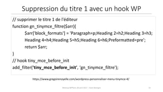15Meetup WPParis 28 avril 2017 - Claire Bizingre
https://www.gregoirenoyelle.com/wordpress-personnaliser-menu-tinymce-4/
// supprimer le titre 1 de l'éditeur
function gn_tinymce_filtre($arr){
$arr['block_formats'] = 'Paragraph=p;Heading 2=h2;Heading 3=h3;
Heading 4=h4;Heading 5=h5;Heading 6=h6;Preformatted=pre';
return $arr;
}
// hook tiny_mce_before_init
add_filter('tiny_mce_before_init', 'gn_tinymce_filtre');
Suppression du titre 1 avec un hook WP
 