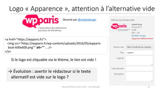 Meetup WPParis 28 avril 2017 - Claire Bizingre 18
→ Évolution : avertir le rédacteur si le texte
alternatif est vide sur le logo ?
Si le logo est cliquable via le thème, le lien est vide !
<a href="https://wpparis.fr/">
<img src="https://wpparis.fr/wp-content/uploads/2016/05/wpparis-
boat-600x600.png"" alt="" … />
</a>
Dessiné par @anybodesign
Logo « Apparence », attention à l’alternative vide
 