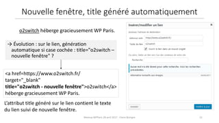 21Meetup WPParis 28 avril 2017 - Claire Bizingre
L’attribut title généré sur le lien contient le texte
du lien suivi de nouvelle fenêtre.
<a href=https://www.o2switch.fr/
target="_blank"
title="o2switch - nouvelle fenêtre">o2switch</a>
héberge gracieusement WP Paris.
→ Évolution : sur le lien, génération
automatique si case cochée : title="o2switch –
nouvelle fenêtre" ?
o2switch héberge gracieusement WP Paris.
Nouvelle fenêtre, title généré automatiquement
 