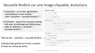 24Meetup WPParis 28 avril 2017 - Claire Bizingre
L’attribut title généré sur le lien, contient
le texte du champ de saisie.
o2switch – nouvelle fenêtreTitle du lien
→ Évolution : ajout d’un nouveau champ
title avec remplissage par défaut pour
aider le rédacteur : o2switch –
nouvelle fenêtre ?
→ Évolution : sur le lien, génération
automatique si case cochée :
title="o2switch – nouvelle fenêtre" ?
Nouvelle fenêtre sur une image cliquable, évolutions
 