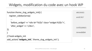 28Meetup WPParis 28 avril 2017 - Claire Bizingre
function theme_slug_widgets_init() {
register_sidebar(array(
…
'before_widget' => '<div id="%1$s" class="widget %2$s">',
'after_widget' => '</div>',
));
}
// hook widgets_init
add_action( 'widgets_init', 'theme_slug_widgets_init' );
Widgets, modification du code avec un hook WP
 