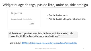 29Meetup WPParis 28 avril 2017 - Claire Bizingre
Voir le ticket #35566 : https://core.trac.wordpress.org/focus/accessibility
→ Évolution : générer une liste de liens, unité em, rem, title
avec l’intitulé du lien et le nombre d’articles ?
• Pas de balise <ul>
• Pas de balise <li> pour chaque lien
Widget nuage de tags, pas de liste, unité pt, title ambigu
 