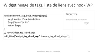 30Meetup WPParis 28 avril 2017 - Claire Bizingre
function custom_tag_cloud_widget($args){
// génération d’une liste de liens
$args['format'] = 'list';
return $args;
}
// hook widget_tag_cloud_args
add_filter( 'widget_tag_cloud_args', 'custom_tag_cloud_widget' );
Widget nuage de tags, liste de liens avec hook WP
 