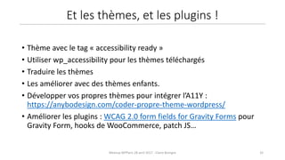 32Meetup WPParis 28 avril 2017 - Claire Bizingre
• Thème avec le tag « accessibility ready »
• Utiliser wp_accessibility pour les thèmes téléchargés
• Traduire les thèmes
• Les améliorer avec des thèmes enfants.
• Développer vos propres thèmes pour intégrer l’A11Y :
https://anybodesign.com/coder-propre-theme-wordpress/
• Améliorer les plugins : WCAG 2.0 form fields for Gravity Forms pour
Gravity Form, hooks de WooCommerce, patch JS…
Et les thèmes, et les plugins !
 