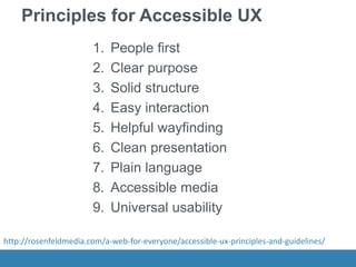 Principles for Accessible UX
1. People first
2. Clear purpose
3. Solid structure
4. Easy interaction
5. Helpful wayfinding
6. Clean presentation
7. Plain language
8. Accessible media
9. Universal usability
http://rosenfeldmedia.com/a-web-for-everyone/accessible-ux-principles-and-guidelines/
 