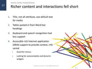 WHEN USING FRAMEWORKS
Richer content and interactions fell short
1. Title, not alt attribute, was default text
for media
2. Tables pasted in from Word lost
headings
3. Keyboard and speech recognition had
less support
4. Accessible rich Internet application
(ARIA) support to provide context, info
varied
› Good for menus
› Lacking for autocomplete and dynamic
widgets
Creative Commons – Some Rights Reserved
17
 