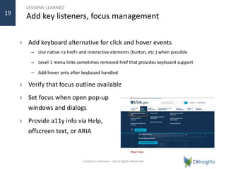 LESSONS LEARNED
Add key listeners, focus management
› Add keyboard alternative for click and hover events
– Use native <a href> and interactive elements (button, etc.) when possible
– Level 1 menu links sometimes removed href that provides keyboard support
– Add hover only after keyboard handled
› Verify that focus outline available
› Set focus when open pop-up
windows and dialogs
› Provide a11y info via Help,
offscreen text, or ARIA
Creative Commons – Some Rights Reserved
19
 