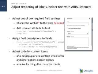 LESSONS LEARNED
Adjust rendering of labels, helper text with ARIA, listeners
› Adjust out of box required field settings
– Change the symbol * to the word Required
– Add required attribute to field
$form[$key]['#attributes']['required'] =
'required';
› Assign field descriptions to fields
– $form['account']['mail']['#attributes'] = array(
'disabled' => 'disabled',
'aria-describedby' => 'email-helptext');
› Adjust code for custom items
– aria-haspopup or aria-controls when forms
and other options open in dialogs
– aria-live for things like character counts
Creative Commons – Some Rights Reserved
21
 
