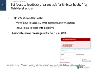 LESSONS LEARNED
Set focus to feedback area and add “aria-describedby” for
field-level errors
› Improve status messages
– Move focus to success / error messages after validation
– Include links to fields with problems
› Associate error message with field via ARIA
Creative Commons – Some Rights Reserved
22
Example: https://assets.cms.gov/resources/framework/3.4.1/Pages/#formvalidator
 