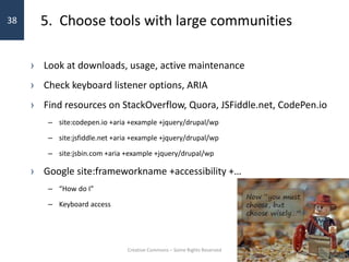 5. Choose tools with large communities
› Look at downloads, usage, active maintenance
› Check keyboard listener options, ARIA
› Find resources on StackOverflow, Quora, JSFiddle.net, CodePen.io
– site:codepen.io +aria +example +jquery/drupal/wp
– site:jsfiddle.net +aria +example +jquery/drupal/wp
– site:jsbin.com +aria +example +jquery/drupal/wp
› Google site:frameworkname +accessibility +…
– “How do I”
– Keyboard access
Creative Commons – Some Rights Reserved
38
 