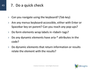 7. Do a quick check
› Can you navigate using the keyboard? (Tab key)
› Are any menus keyboard-accessible, either with Enter or
Spacebar key on parent? Can you reach any pop-ups?
› Do form elements wrap labels in <label> tags?
› Do any dynamic elements have aria-* attributes in the
code?
› Do dynamic elements that return information or results
relate the element with the results?
Creative Commons – Some Rights Reserved
43
 