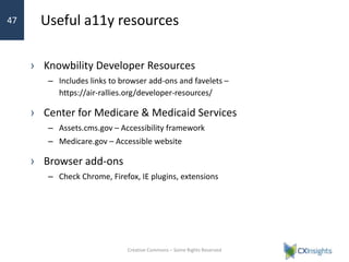 Useful a11y resources
› Knowbility Developer Resources
– Includes links to browser add-ons and favelets –
https://air-rallies.org/developer-resources/
› Center for Medicare & Medicaid Services
– Assets.cms.gov – Accessibility framework
– Medicare.gov – Accessible website
› Browser add-ons
– Check Chrome, Firefox, IE plugins, extensions
Creative Commons – Some Rights Reserved
47
 