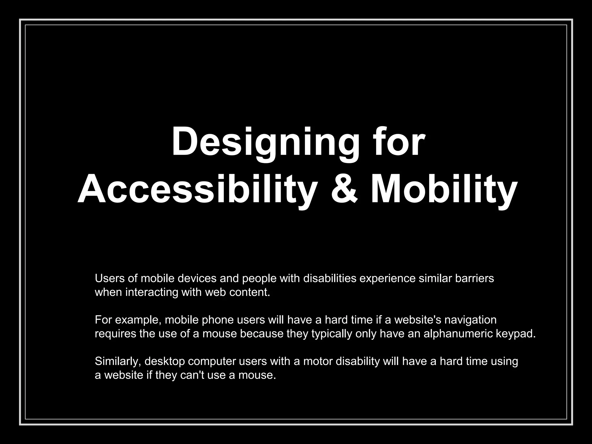 Designing for
Accessibility & Mobility
Users of mobile devices and people with disabilities experience similar barriers
when interacting with web content.
For example, mobile phone users will have a hard time if a website's navigation
requires the use of a mouse because they typically only have an alphanumeric keypad.
Similarly, desktop computer users with a motor disability will have a hard time using
a website if they can't use a mouse.
 