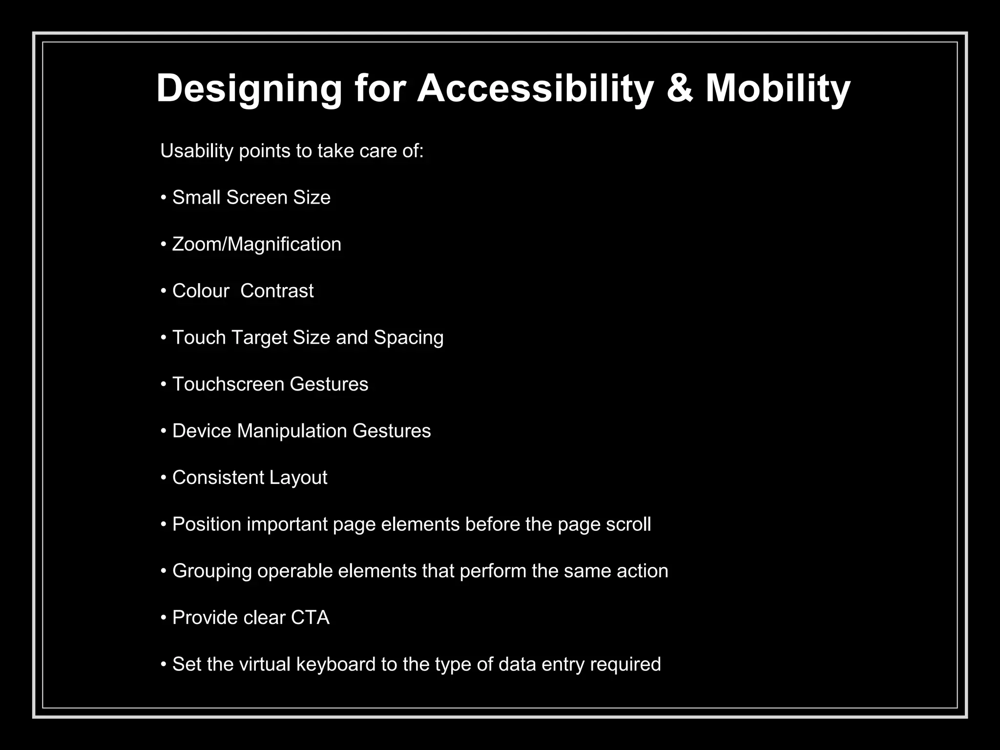 Designing for Accessibility & Mobility
Usability points to take care of:
• Small Screen Size
• Zoom/Magnification
• Colour Contrast
• Touch Target Size and Spacing
• Touchscreen Gestures
• Device Manipulation Gestures
• Consistent Layout
• Position important page elements before the page scroll
• Grouping operable elements that perform the same action
• Provide clear CTA
• Set the virtual keyboard to the type of data entry required
 
