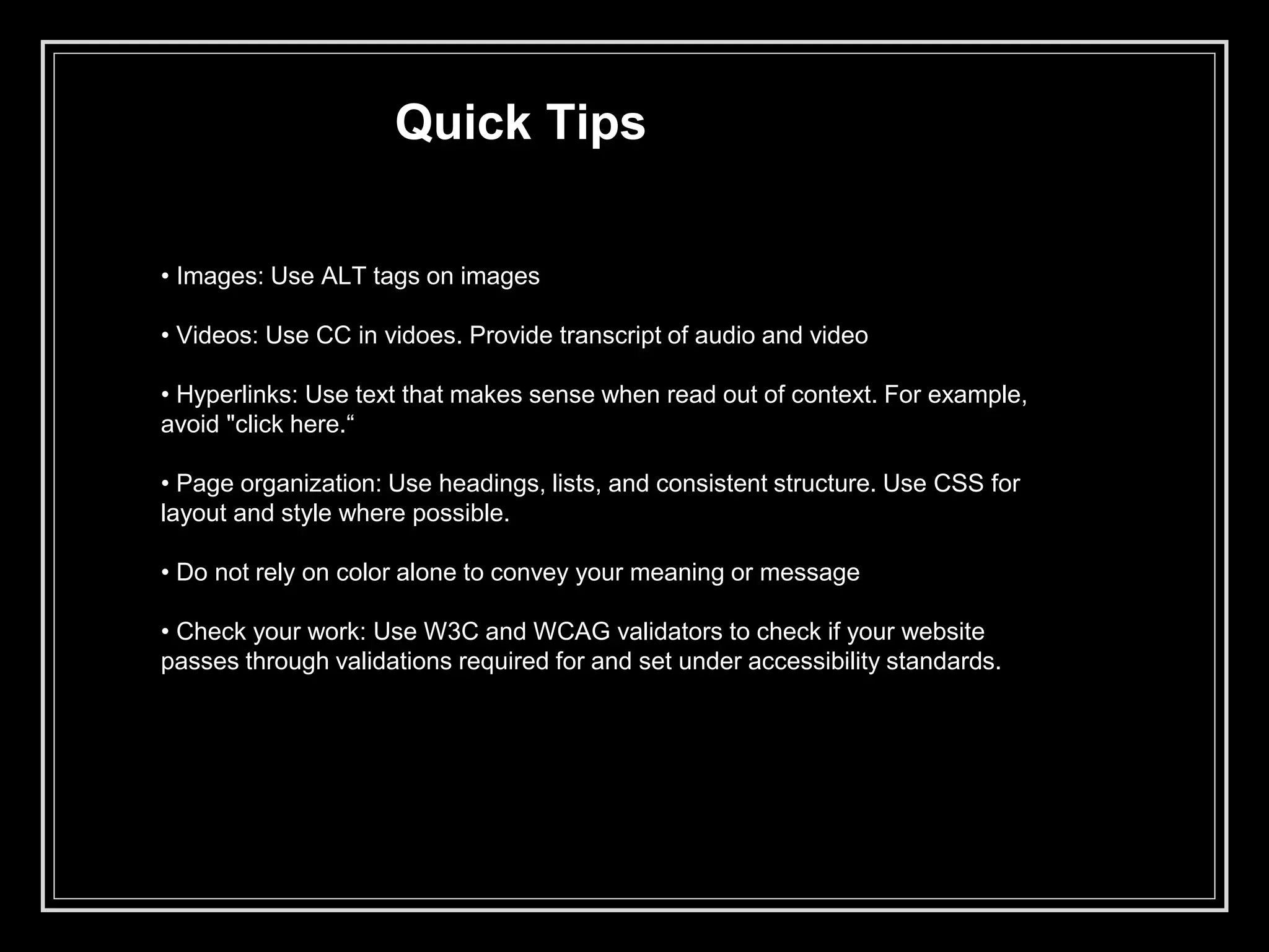 Quick Tips
• Images: Use ALT tags on images
• Videos: Use CC in vidoes. Provide transcript of audio and video
• Hyperlinks: Use text that makes sense when read out of context. For example,
avoid "click here.“
• Page organization: Use headings, lists, and consistent structure. Use CSS for
layout and style where possible.
• Do not rely on color alone to convey your meaning or message
• Check your work: Use W3C and WCAG validators to check if your website
passes through validations required for and set under accessibility standards.
 