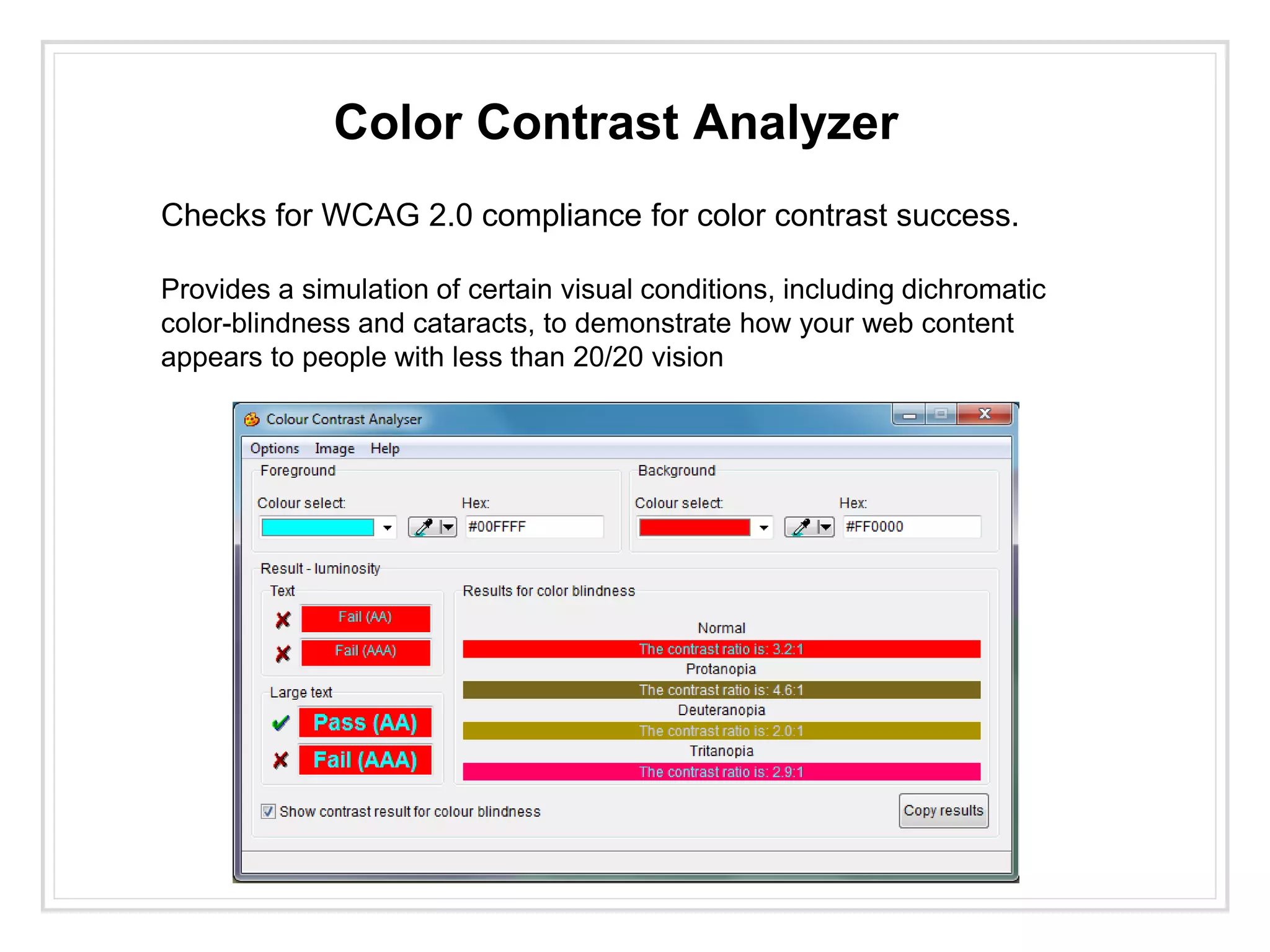Color Contrast Analyzer
Checks for WCAG 2.0 compliance for color contrast success.
Provides a simulation of certain visual conditions, including dichromatic
color-blindness and cataracts, to demonstrate how your web content
appears to people with less than 20/20 vision
 