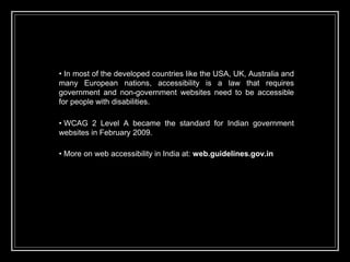 • In most of the developed countries like the USA, UK, Australia and
many European nations, accessibility is a law that requires
government and non-government websites need to be accessible
for people with disabilities.
• WCAG 2 Level A became the standard for Indian government
websites in February 2009.
• More on web accessibility in India at: web.guidelines.gov.in
 